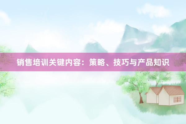 销售培训关键内容：策略、技巧与产品知识